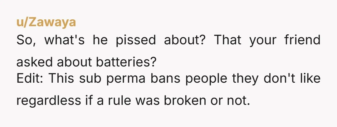 u/Zawaya
So, what's he pissed about? That your friend asked about batteries?
Edit: This sub perma bans people they don't like regardless if a rule was broken or not.