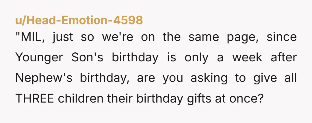 u/Head-Emotion-4598 "MIL, just so we're on the same page, since Younger Son's birthday is only a week after Nephew's birthday, are you asking to give all THREE children their birthday...
