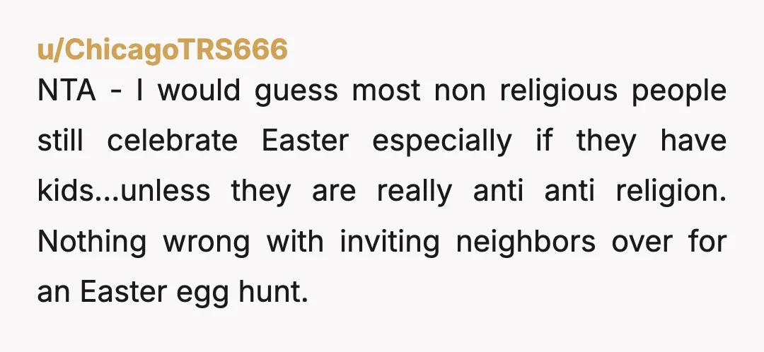 u/ChicagoTRS666 NTA - I would guess most non religious people still celebrate Easter especially if they have kids...unless they are really anti anti religion. Nothing wrong with inviting neighbors over...