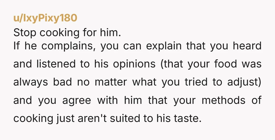 u/IxyPixy180 Stop cooking for him. If he complains, you can explain that you heard and listened to his opinions (that your food was always bad no matter what you tried...