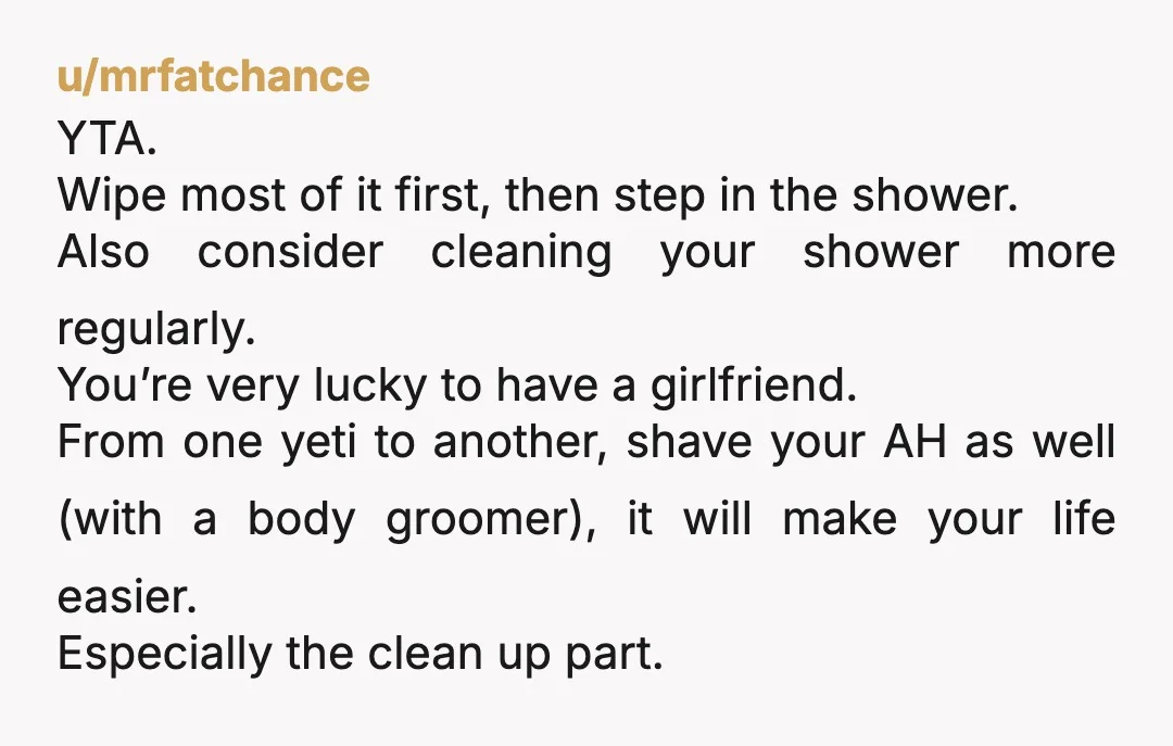 u/mrfatchance YTA. Wipe most of it first, then step in the shower. Also consider cleaning your shower more regularly. You’re very lucky to have a girlfriend.  From one yeti to...