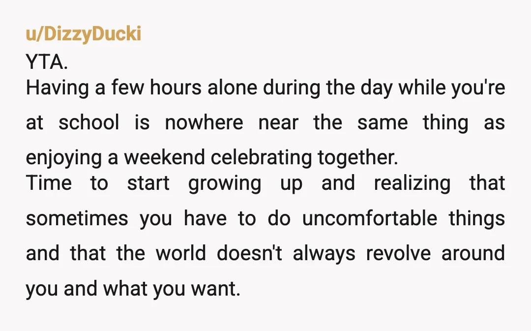 u/DizzyDucki YTA. Having a few hours alone during the day while you're at school is nowhere near the same thing as enjoying a weekend celebrating together. Time to start growing...