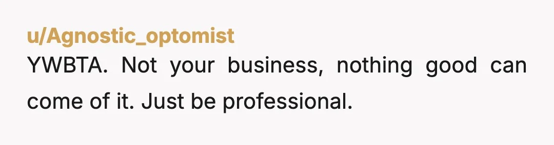 u/Agnostic_optomist
YWBTA.  Not your business, nothing good can come of it. Just be professional.