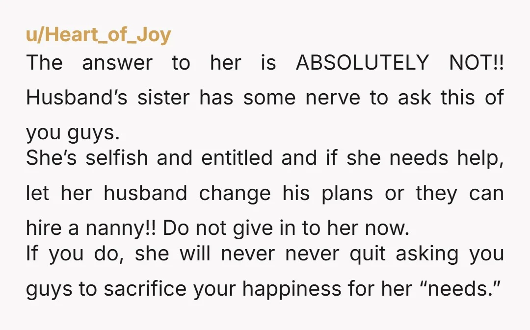 u/Heart_of_Joy The answer to her is ABSOLUTELY NOT!! Husband’s sister has some nerve to ask this of you guys. She’s selfish and entitled and if she needs help, let her...