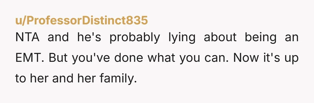 u/ProfessorDistinct835
NTA and he's probably lying about being an EMT. But you've done what you can. Now it's up to her and her family.