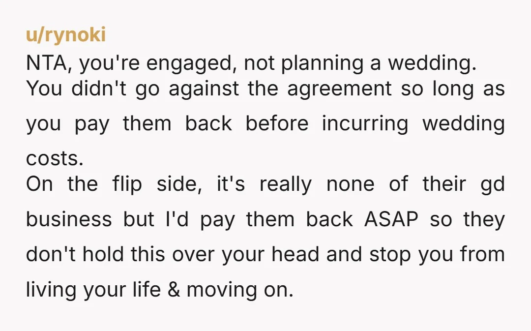 u/rynoki NTA, you're engaged, not planning a wedding. You didn't go against the agreement so long as you pay them back before incurring wedding costs. On the flip side, it's...