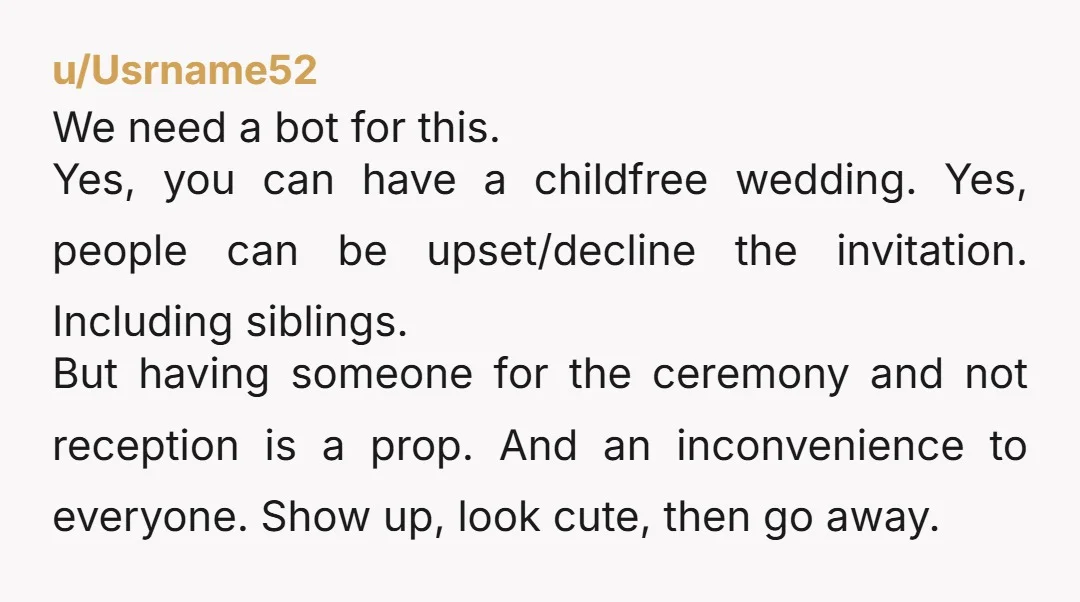 u/Usrname52 We need a bot for this.  Yes, you can have a childfree wedding. Yes, people can be upset/decline the invitation. Including siblings.  But having someone for the ceremony and...