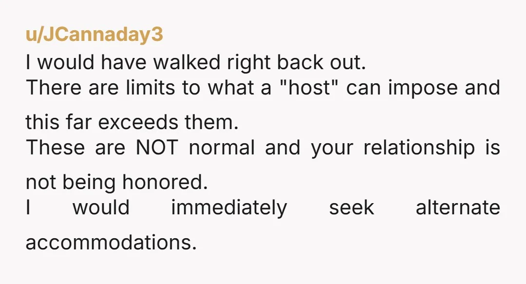 u/JCannaday3 I would have walked right back out. There are limits to what a "host" can impose and this far exceeds them. These are NOT normal and your relationship is...