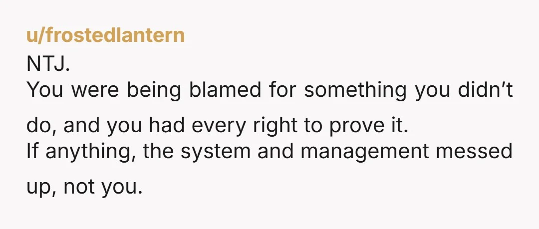 u/frostedlantern NTJ. You were being blamed for something you didn’t do, and you had every right to prove it. If anything, the system and management messed up, not you.