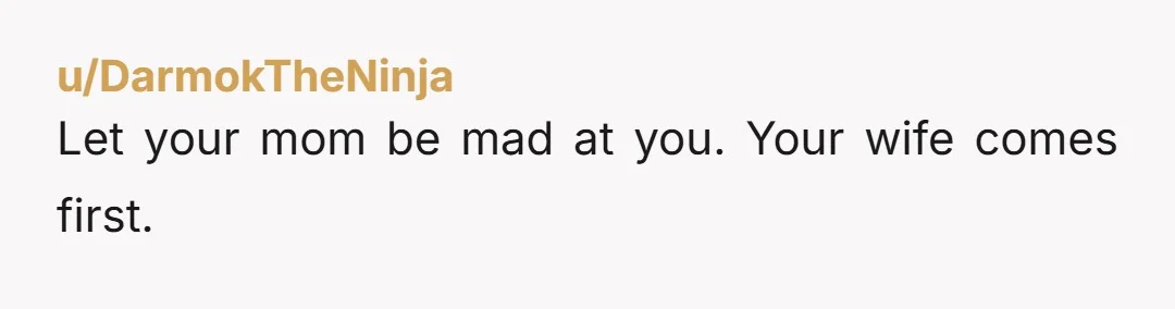 u/DarmokTheNinja
Let your mom be mad at you. Your wife comes first.