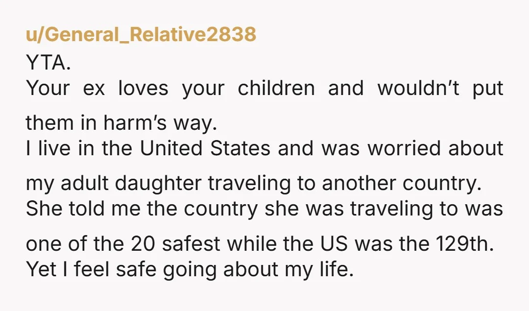 u/General_Relative2838 YTA. Your ex loves your children and wouldn’t put them in harm’s way. I live in the United States and was worried about my adult daughter traveling to another...
