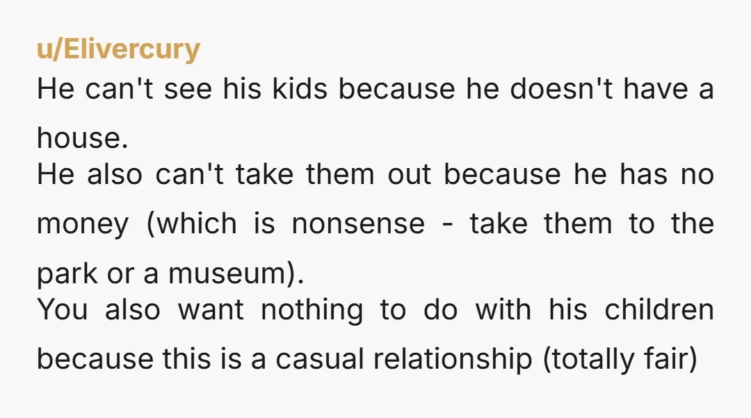 u/Elivercury He can't see his kids because he doesn't have a house. He also can't take them out because he has no money (which is nonsense - take them to...