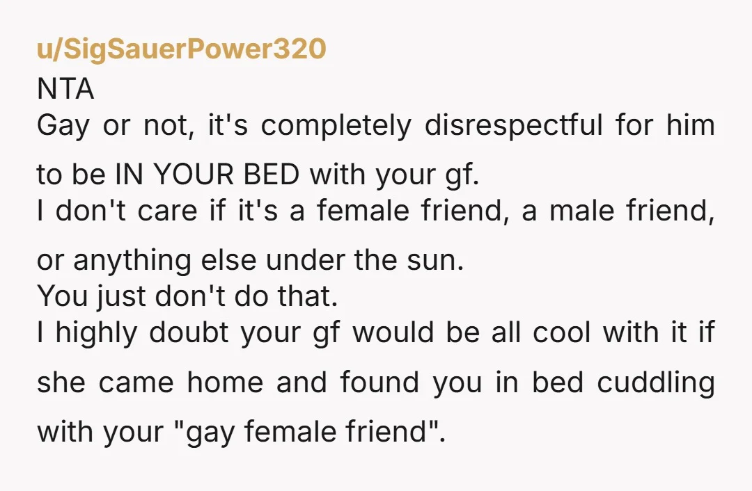 u/SigSauerPower320 NTA Gay or not, it's completely disrespectful for him to be IN YOUR BED with your gf. I don't care if it's a female friend, a male friend, or...