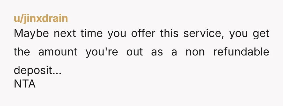 u/jinxdrain
Maybe next time you offer this service, you get the amount you're out as a non refundable deposit...
NTA