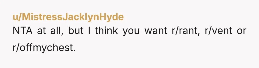 u/MistressJacklynHyde
NTA at all, but I think you want r/rant, r/vent or r/offmychest.