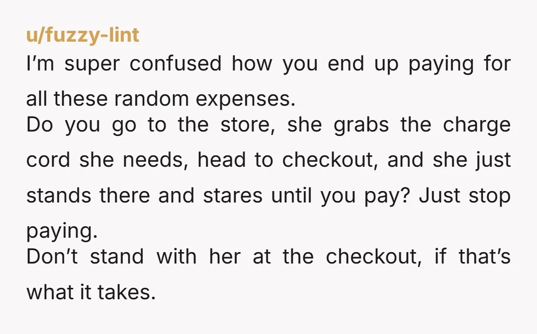 u/fuzzy-lint I’m super confused how you end up paying for all these random expenses. Do you go to the store, she grabs the charge cord she needs, head to checkout,...