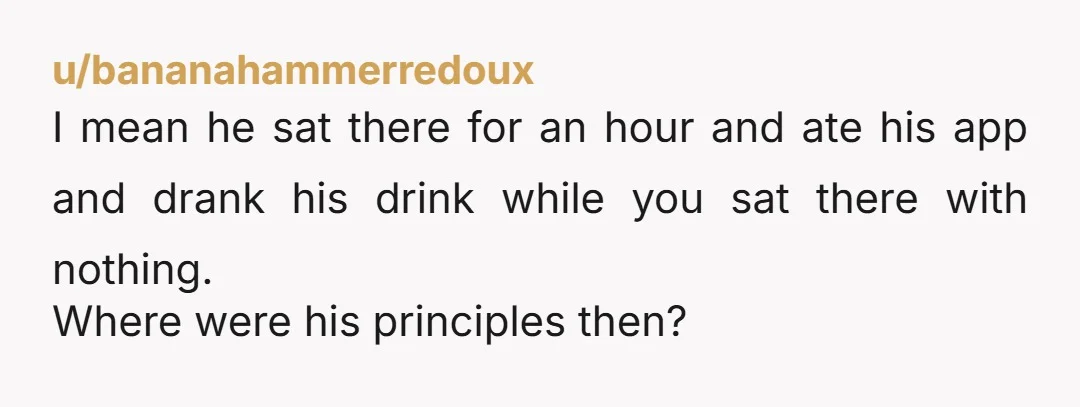u/bananahammerredoux
I mean he sat there for an hour and ate his app and drank his drink while you sat there with nothing.
Where were his principles then?
