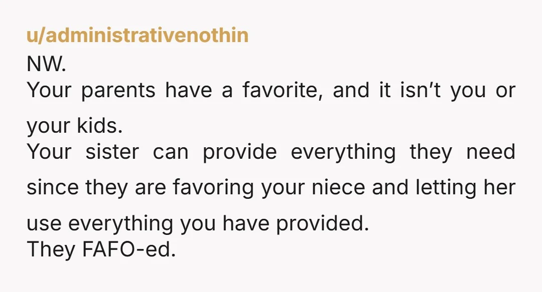 u/administrativenothin NW. Your parents have a favorite, and it isn’t you or your kids. Your sister can provide everything they need since they are favoring your niece and letting her...