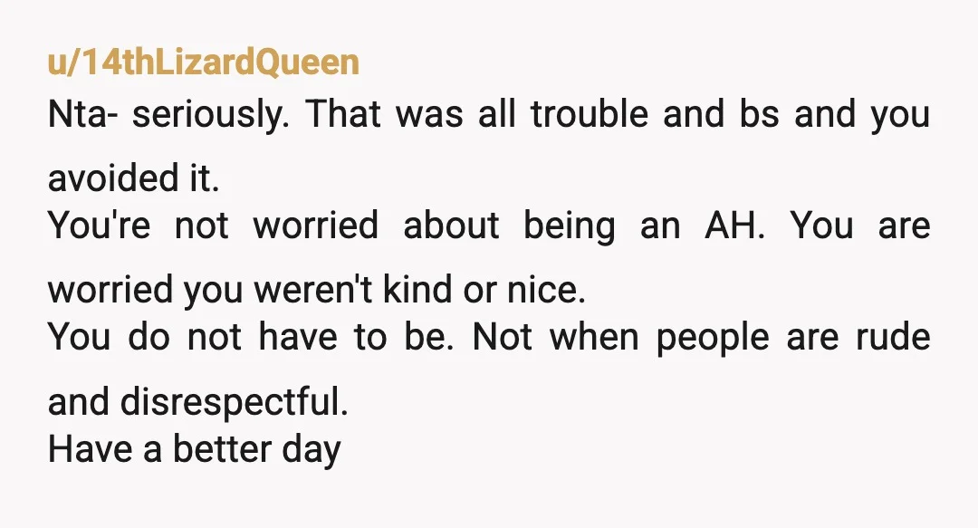 u/14thLizardQueen Nta- seriously. That was all trouble and bs and you avoided it. You're not worried about being an AH. You are worried you weren't kind or nice. You do...