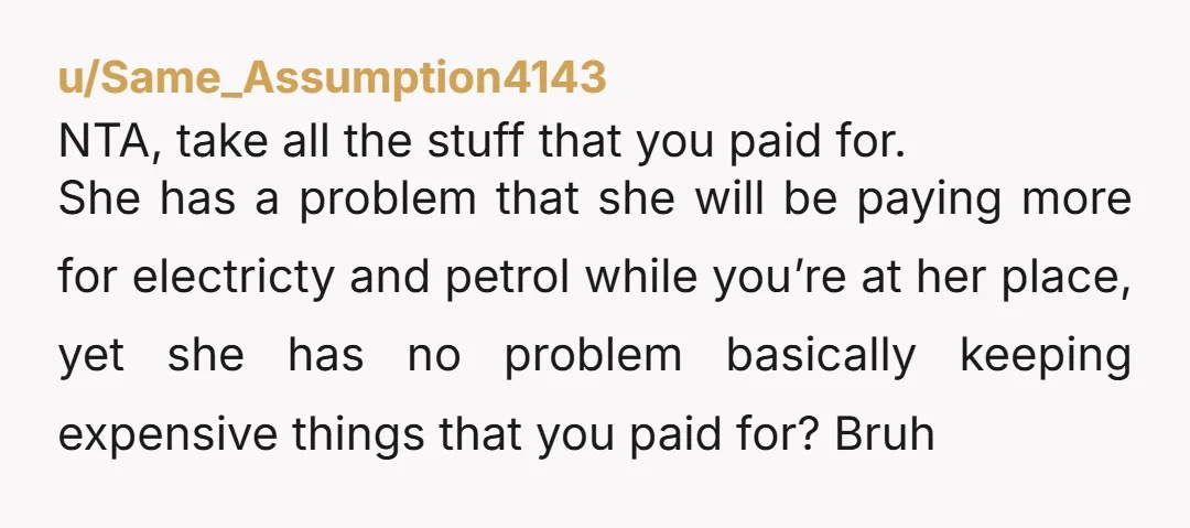 u/Same_Assumption4143 NTA, take all the stuff that you paid for. She has a problem that she will be paying more for electricty and petrol while you’re at her place, yet...