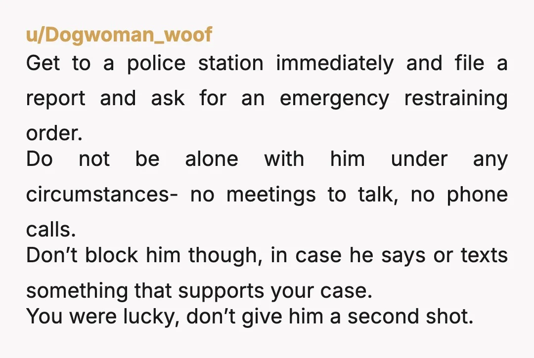 u/Dogwoman_woof Get to a police station immediately and file a report and ask for an emergency restraining order. Do not be alone with him under any circumstances- no meetings to...
