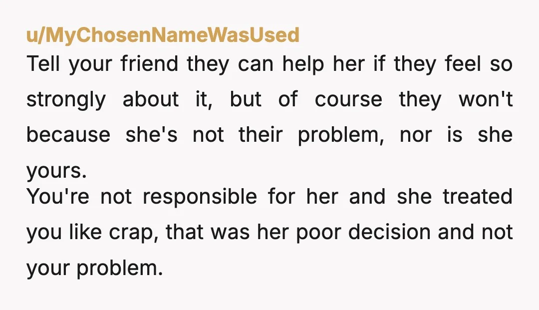 u/MyChosenNameWasUsed Tell your friend they can help her if they feel so strongly about it, but of course they won't because she's not their problem, nor is she yours. You're...