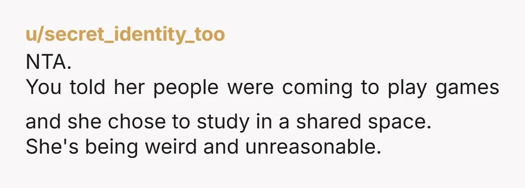 u/secret_identity_too
NTA.
You told her people were coming to play games and she chose to study in a shared space.
She's being weird and unreasonable.