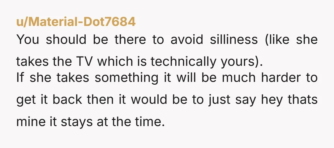 u/Material-Dot7684 You should be there to avoid silliness (like she takes the TV which is technically yours). If she takes something it will be much harder to get it back...