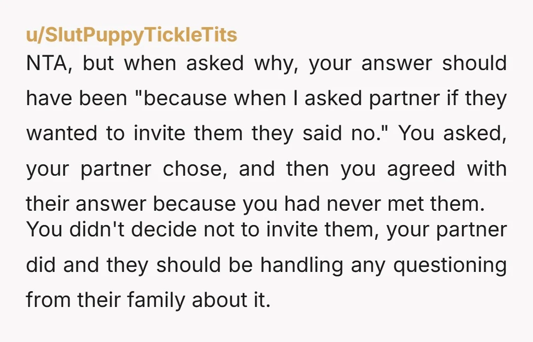 u/SlutPuppyTickleTits NTA, but when asked why, your answer should have been "because when I asked partner if they wanted to invite them they said no." You asked, your partner chose,...