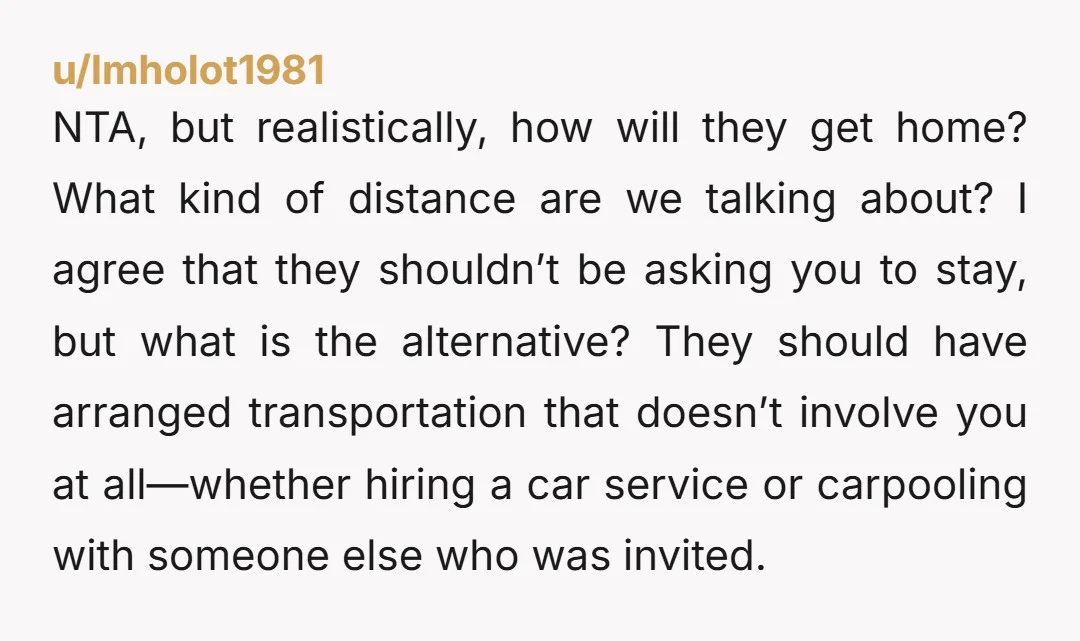 u/lmholot1981 NTA, but realistically, how will they get home? What kind of distance are we talking about? I agree that they shouldn’t be asking you to stay, but what is...