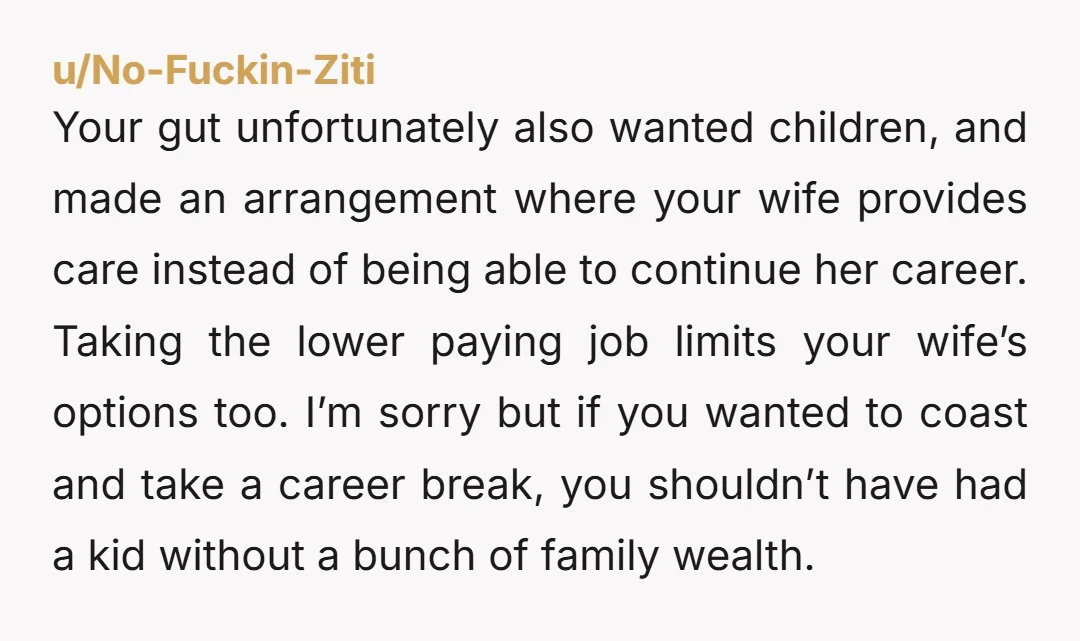 u/No-Fuckin-Ziti Your gut unfortunately also wanted children, and made an arrangement where your wife provides care instead of being able to continue her career.  Taking the lower paying job limits...