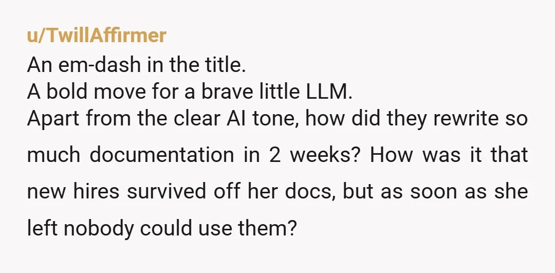u/TwillAffirmer An em-dash in the title. A bold move for a brave little LLM. Apart from the clear AI tone, how did they rewrite so much documentation in 2 weeks?...
