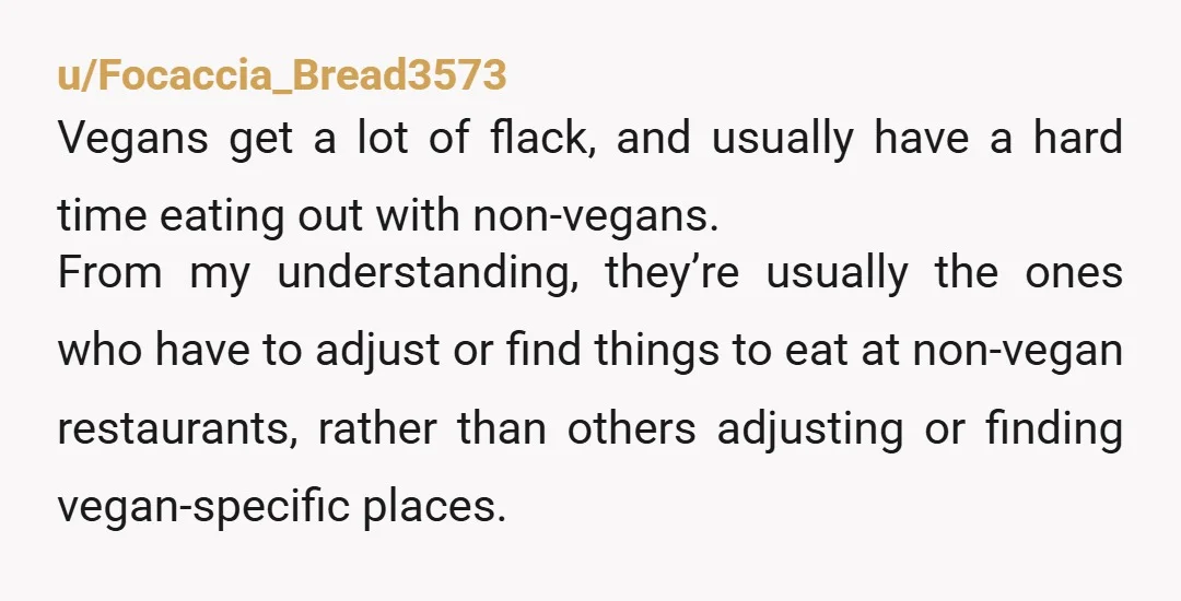 u/Focaccia_Bread3573 Vegans get a lot of flack, and usually have a hard time eating out with non-vegans. From my understanding, they’re usually the ones who have to adjust or find...