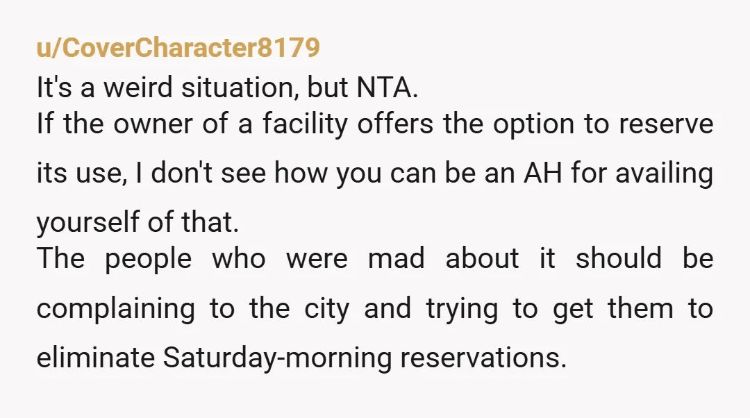 u/CoverCharacter8179 It's a weird situation, but NTA. If the owner of a facility offers the option to reserve its use, I don't see how you can be an AH for...