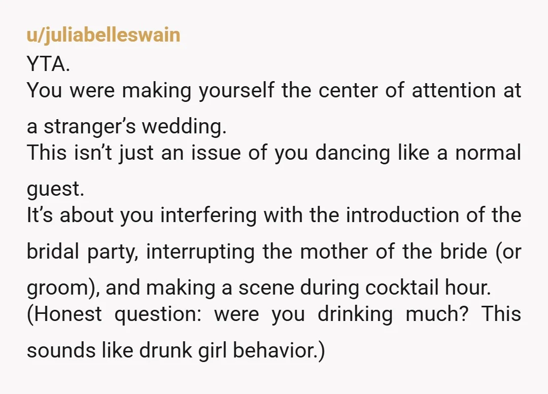 u/juliabelleswain YTA. You were making yourself the center of attention at a stranger’s wedding. This isn’t just an issue of you dancing like a normal guest. It’s about you interfering...