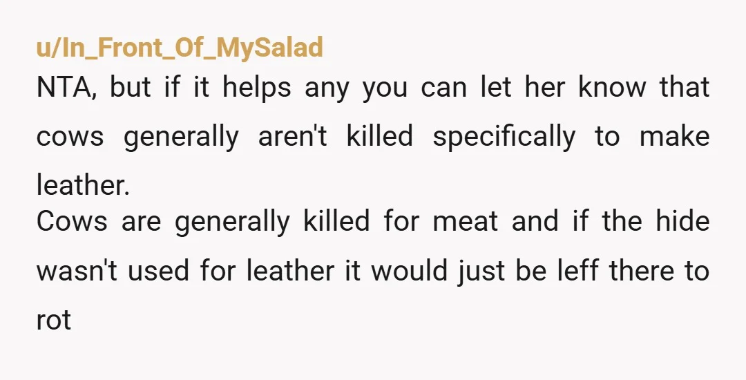 u/In_Front_Of_MySalad NTA, but if it helps any you can let her know that cows generally aren't killed specifically to make leather. Cows are generally killed for meat and if the...