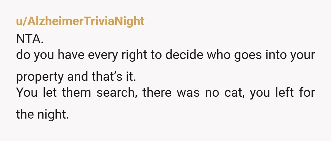u/AlzheimerTriviaNight
NTA. 
do you have every right to decide who goes into your property and that’s it.
You let them search, there was no cat, you left for the night. 