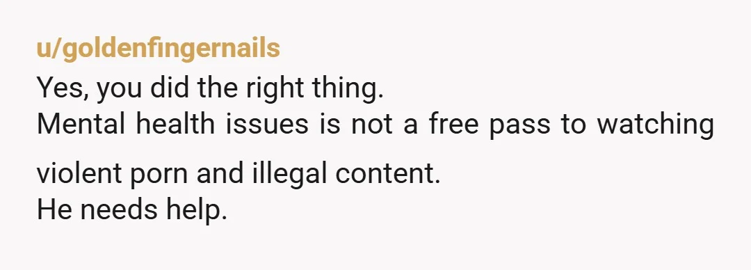 u/goldenfingernails
Yes, you did the right thing.
Mental health issues is not a free pass to watching violent porn and illegal content.
He needs help.