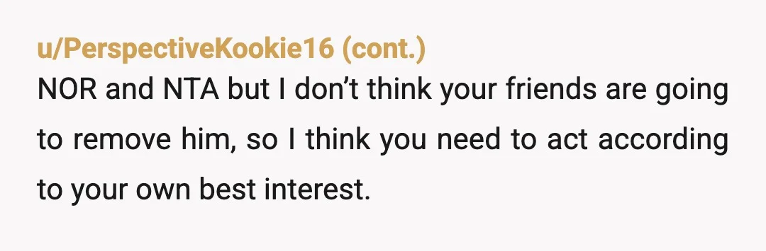 u/Still_Condition8669 You have every right to remove yourself from the situation as you do not feel comfortable around him, BUT you can’t expect others to want to distance themselves from...