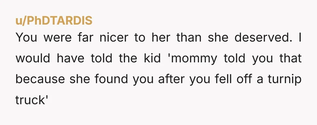u/PhDTARDIS You were far nicer to her than she deserved. I would have told the kid 'mommy told you that because she found you after you fell off a turnip...