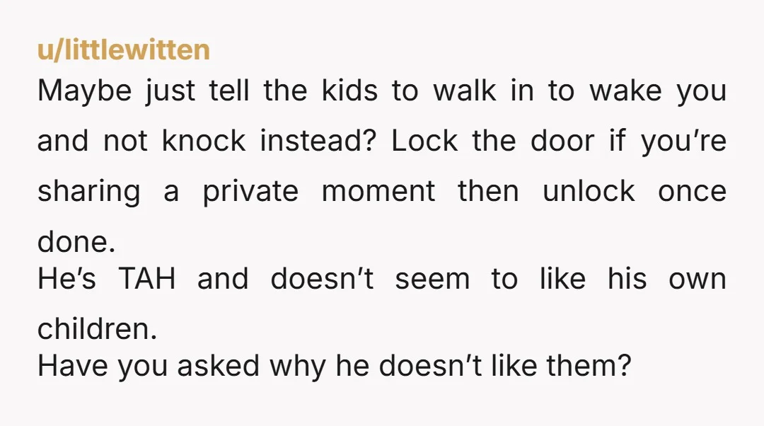 u/littlewitten Maybe just tell the kids to walk in to wake you and not knock instead? Lock the door if you’re sharing a private moment then unlock once done. He’s...
