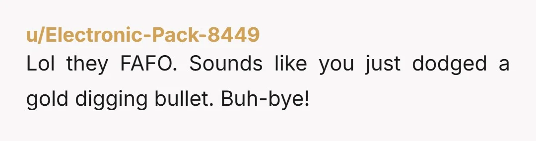 u/Electronic-Pack-8449
Lol they FAFO. Sounds like you just dodged a gold digging bullet. Buh-bye!