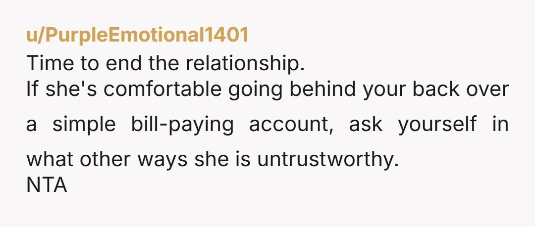 u/PurpleEmotional1401
Time to end the relationship.
If she's comfortable going behind your back over a simple bill-paying account, ask yourself in what other ways she is untrustworthy.
NTA