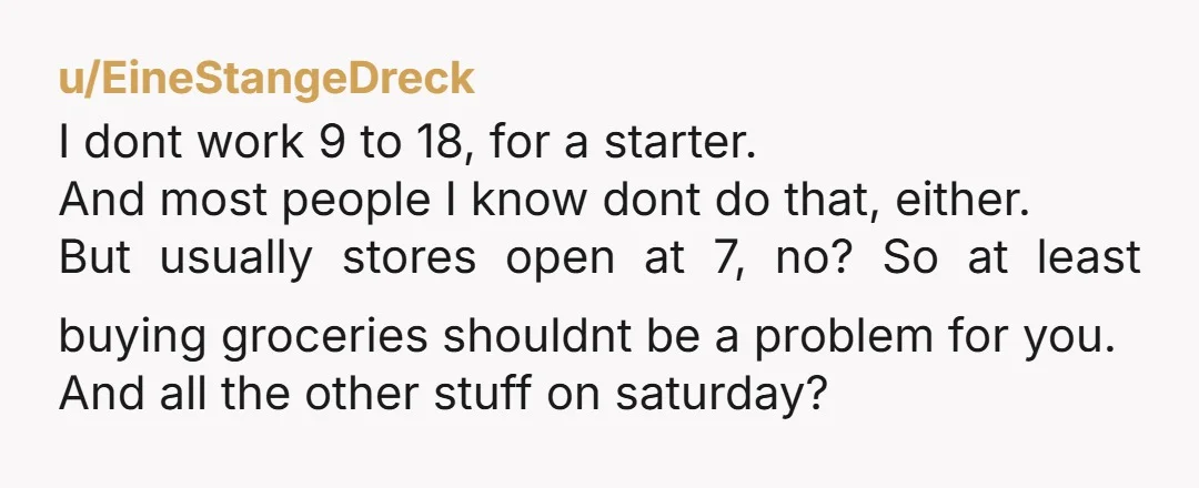 u/EineStangeDreck I dont work 9 to 18, for a starter. And most people I know dont do that, either. But usually stores open at 7, no? So at least buying...