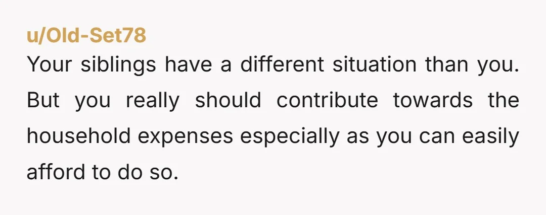 u/Old-Set78
Your siblings have a different situation than you. But you really should contribute towards the household expenses especially as you can easily afford to do so.
