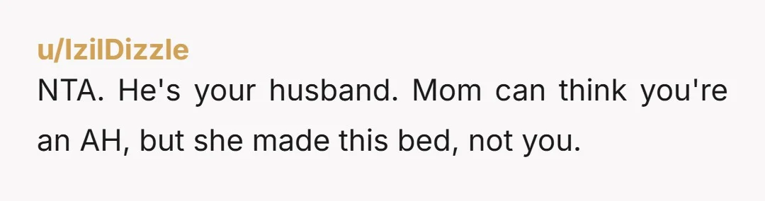 u/IzilDizzle
NTA. He's your husband. Mom can think you're an AH, but she made this bed, not you.