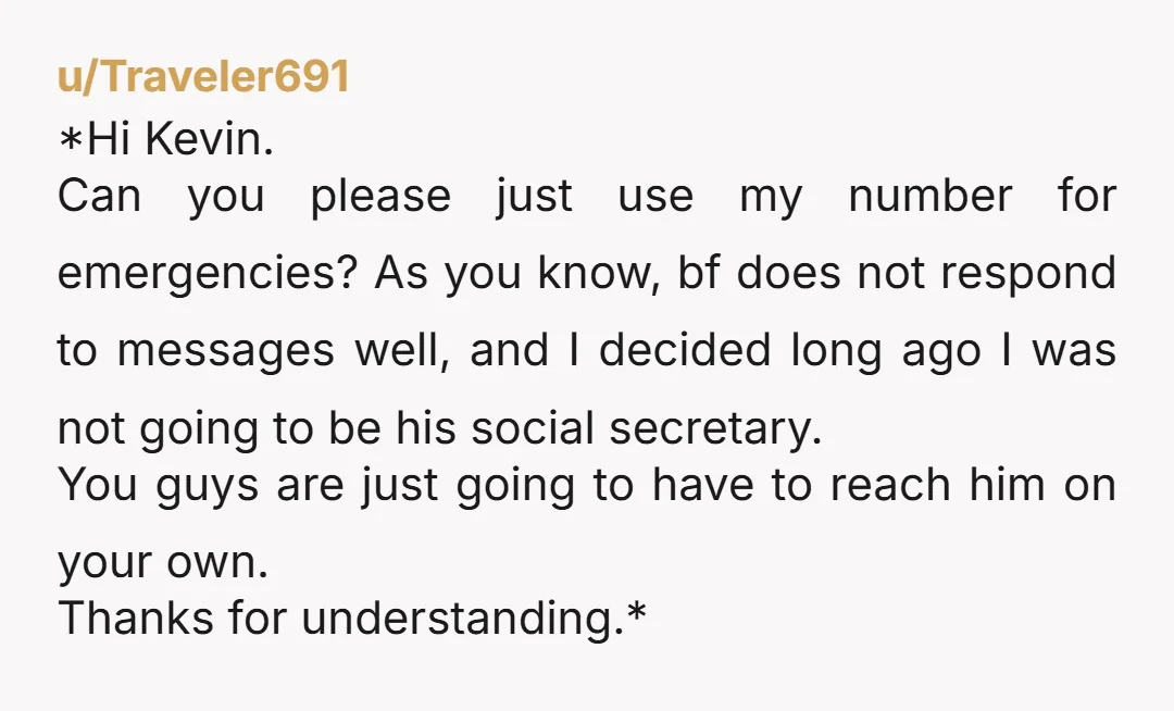 u/Traveler691 *Hi Kevin. Can you please just use my number for emergencies? As you know, bf does not respond to messages well, and I decided long ago I was not...