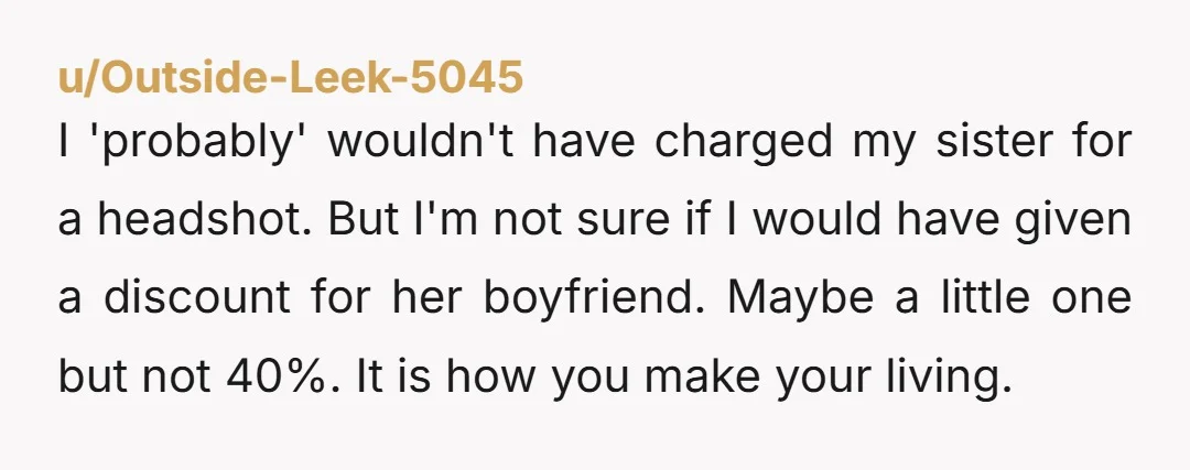 u/Outside-Leek-5045 I 'probably' wouldn't have charged my sister for a headshot. But I'm not sure if I would have given a discount for her boyfriend. Maybe a little one but...