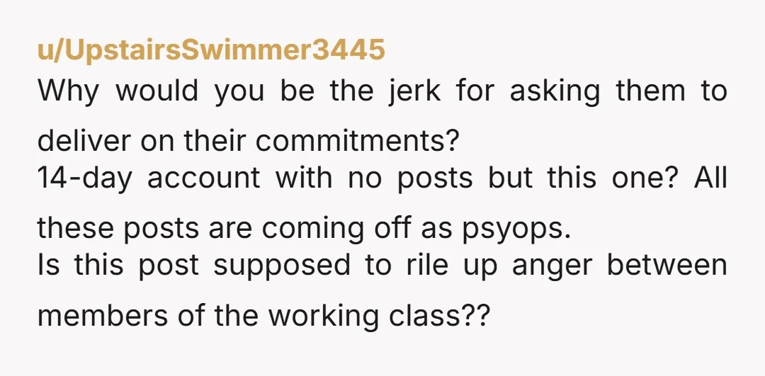 u/UpstairsSwimmer3445 Why would you be the jerk for asking them to deliver on their commitments? 14-day account with no posts but this one? All these posts are coming off as...