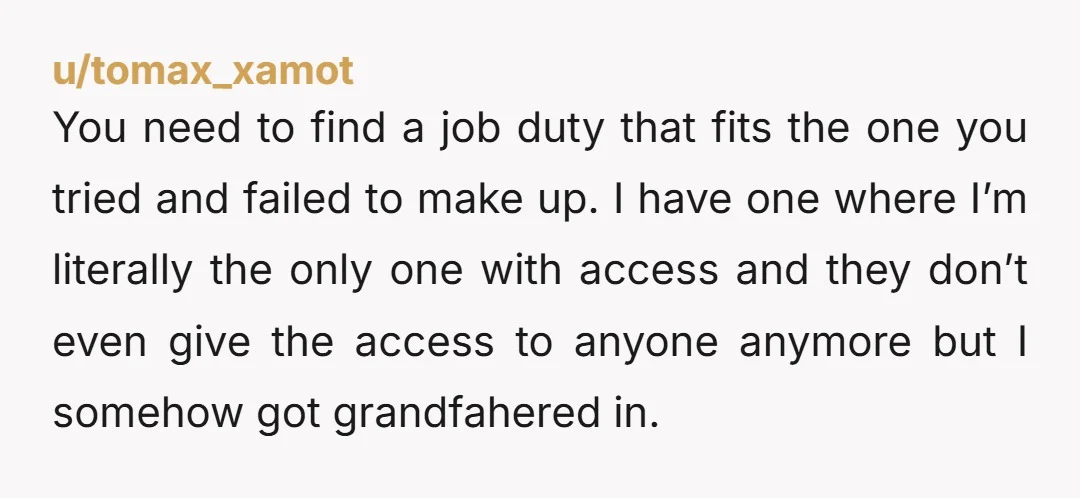 u/tomax_xamot You need to find a job duty that fits the one you tried and failed to make up.  I have one where I’m literally the only one with access...